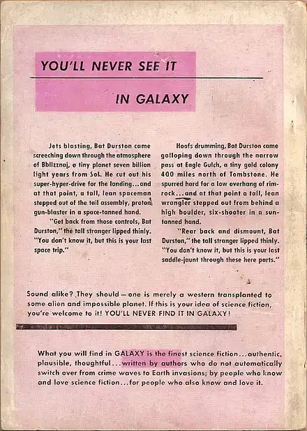 An advertisement with the following text: You'll never see it in Galaxy. Jets blasting, Bat Durston came screeching down through the atmosphere of Bbllzznaj, a tiny planet seven billion light years from Sol. He cut out his super-hyper-drive for the landing…and at that point, a tall, lean spaceman stepped out of the tail assembly, proton gun-blaster in a space-tanned hand. "Get back from those controls, Bat Durston," the tall stranger lipped thinly. "You don't know it, but this is your last space trip." Hoofs drumming, Bat Durston came galloping down through the narrow pass at Eagle Gulch, a tiny gold colony 400 miles north of Tombstone. He spurred hard for a low overhang of rim-rock…and at that point a tall, lean wrangler stepped out from behind a high boulder, six-shooter in a sun-tanned hand. "Rear back and dismount, Bat Durston," the tall stranger lipped thinly. "You don't know it, but this is your last saddle-jaunt through these here parts." Sound alike? They should—one is merely a western transplanted to some alien and impossible planet. If this is your idea of science fiction, you're welcome to it! YOU'LL NEVER FIND IT IN GALAXY! What you will find in Galaxy is the finest science fiction...authentic, plausible, thoughtful...written by authors who do not automatically switch over from crime waves to earth invasions; by people who know and love science fiction...for people who also know and love it.