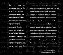 Where the mind is without fear; head held high,  Knowledge is unfettered and stone walls nigh  In their confined cloisters bound, night and day,  Have split not this world in little bits of disarray.  Where, from the fonts of hearts unconstrained,  Gush forth words; endeavors flow unrestrained  ’Cross many a land and manifold paths to race,  A myriad, many thousand aspirations to grace.  Where stifling sands of trifle, worthless custom  Have not engulfed the paths of streams of reason,  Smashed not manhood in a hundred pieces; lead  Where you each day every joy, thought ’n deed.  With pitiless blow of thine own hand subjugate  Into that heaven, my Father, let my country awake                                                      Rabindranath Tagore                                (Translated by Niladri Roy)